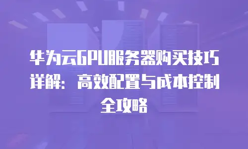 华为云GPU服务器购买技巧详解：高效配置与成本控制全攻略