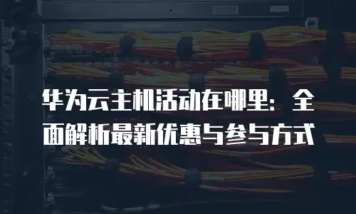 华为云主机活动在哪里：全面解析最新优惠与参与方式