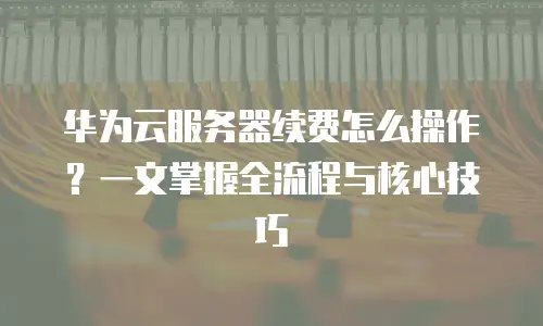 华为云服务器续费怎么操作？一文掌握全流程与核心技巧