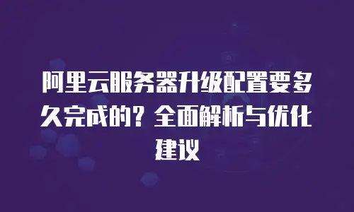 阿里云服务器升级配置要多久完成的？全面解析与优化建议