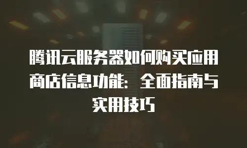 腾讯云服务器如何购买应用商店信息功能：全面指南与实用技巧