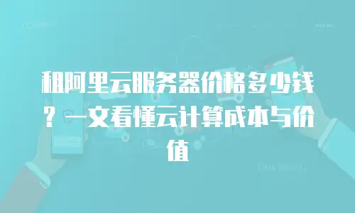 租阿里云服务器价格多少钱？一文看懂云计算成本与价值