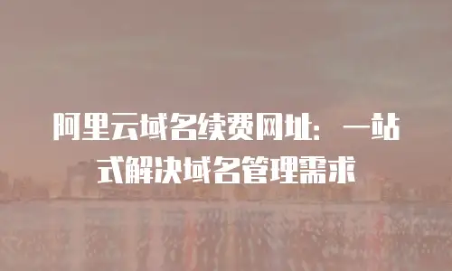 阿里云域名续费网址：一站式解决域名管理需求