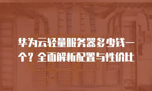 华为云轻量服务器多少钱一个？全面解析配置与性价比