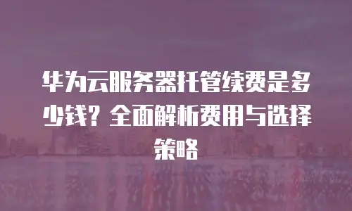 华为云服务器托管续费是多少钱？全面解析费用与选择策略