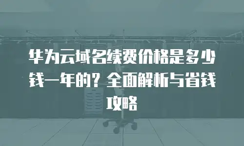 华为云域名续费价格是多少钱一年的？全面解析与省钱攻略