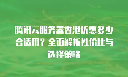腾讯云服务器香港优惠多少合适用？全面解析性价比与选择策略
