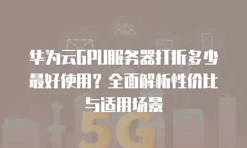 华为云GPU服务器打折多少最好使用？全面解析性价比与适用场景