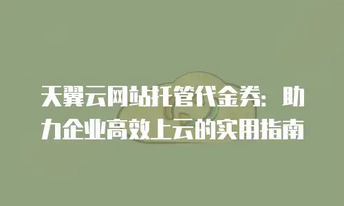 天翼云网站托管代金券：助力企业高效上云的实用指南