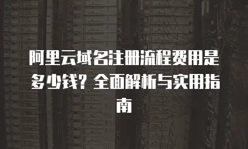 阿里云域名注册流程费用是多少钱？全面解析与实用指南