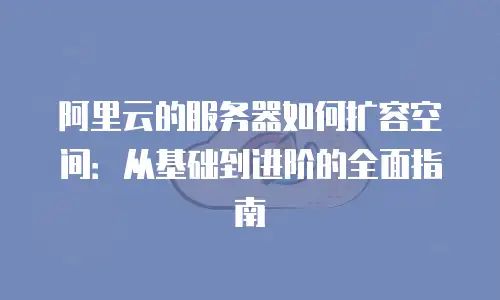 阿里云的服务器如何扩容空间：从基础到进阶的全面指南