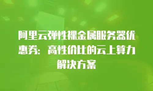 阿里云弹性裸金属服务器优惠券：高性价比的云上算力解决方案