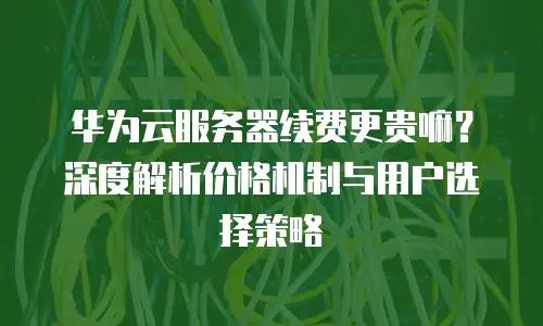 华为云服务器续费更贵嘛？深度解析价格机制与用户选择策略