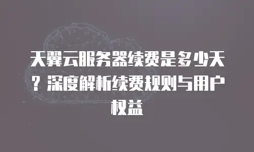 天翼云服务器续费是多少天？深度解析续费规则与用户权益