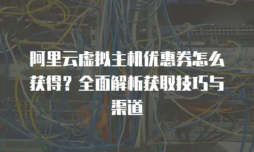阿里云虚拟主机优惠券怎么获得？全面解析获取技巧与渠道