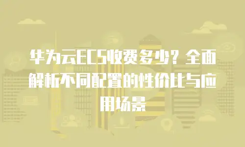 华为云ECS收费多少？全面解析不同配置的性价比与应用场景