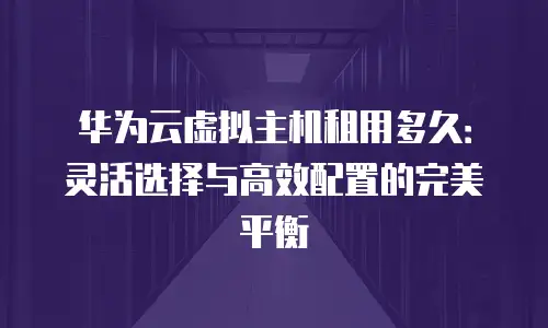 华为云虚拟主机租用多久：灵活选择与高效配置的完美平衡