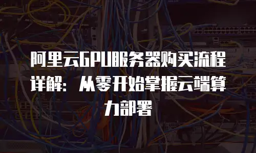 阿里云GPU服务器购买流程详解：从零开始掌握云端算力部署