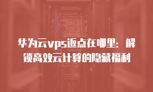 华为云vps返点在哪里：解锁高效云计算的隐藏福利
