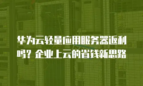 华为云轻量应用服务器返利吗？企业上云的省钱新思路