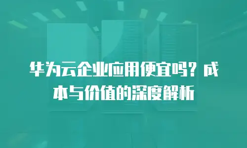 华为云企业应用便宜吗？成本与价值的深度解析