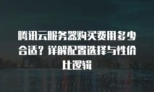 腾讯云服务器购买费用多少合适？详解配置选择与性价比逻辑