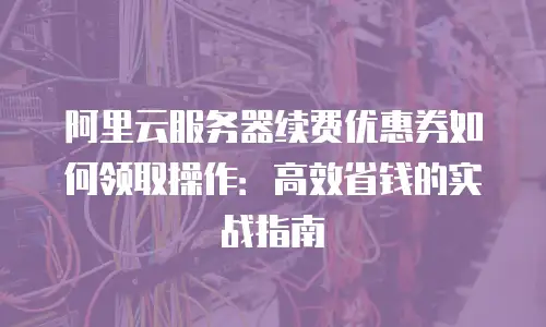 阿里云服务器续费优惠券如何领取操作：高效省钱的实战指南