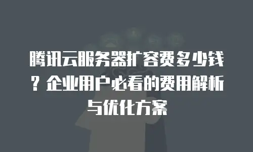 腾讯云服务器扩容费多少钱？企业用户必看的费用解析与优化方案
