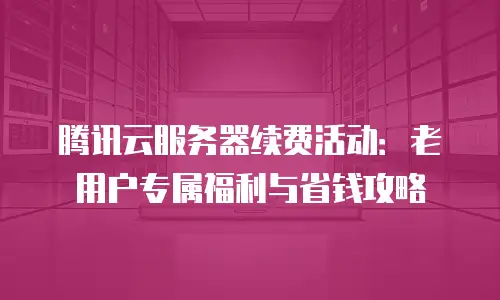 腾讯云服务器续费活动：老用户专属福利与省钱攻略