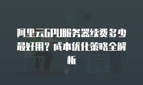阿里云GPU服务器续费多少最好用？成本优化策略全解析