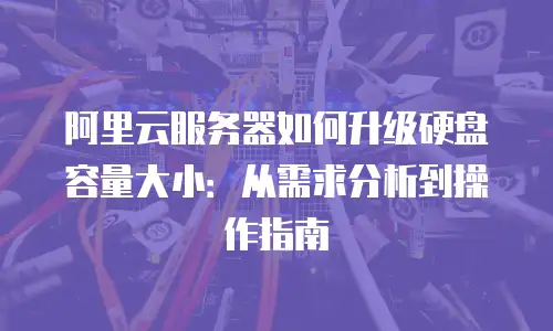 阿里云服务器如何升级硬盘容量大小：从需求分析到操作指南