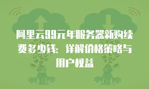 阿里云99元年服务器新购续费多少钱：详解价格策略与用户权益