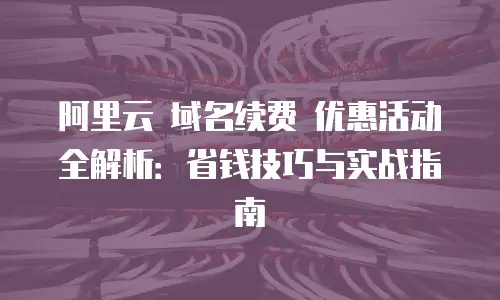 阿里云 域名续费 优惠活动全解析：省钱技巧与实战指南