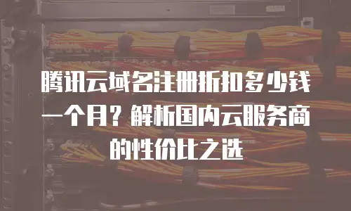 腾讯云域名注册折扣多少钱一个月？解析国内云服务商的性价比之选