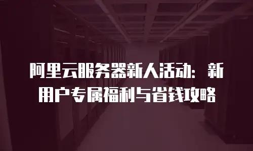 阿里云服务器新人活动：新用户专属福利与省钱攻略