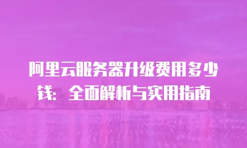 阿里云服务器升级费用多少钱：全面解析与实用指南