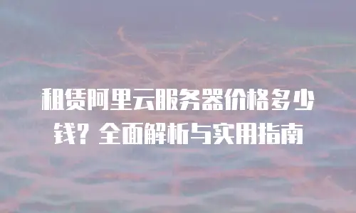 租赁阿里云服务器价格多少钱？全面解析与实用指南