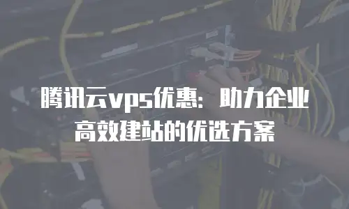 腾讯云vps优惠：助力企业高效建站的优选方案