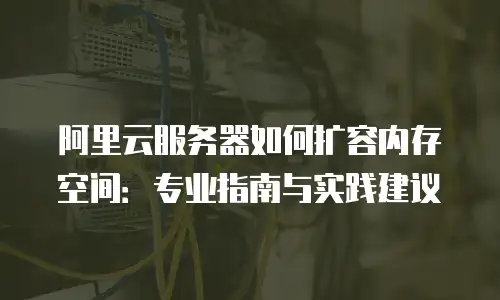 阿里云服务器如何扩容内存空间：专业指南与实践建议
