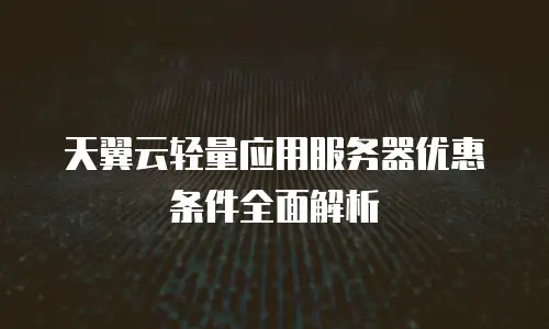 天翼云轻量应用服务器优惠条件全面解析