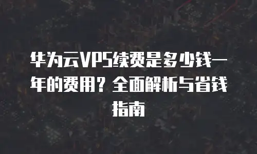华为云VPS续费是多少钱一年的费用？全面解析与省钱指南