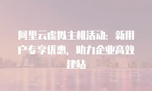 阿里云虚拟主机活动：新用户专享优惠，助力企业高效建站