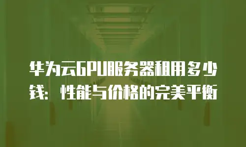 华为云GPU服务器租用多少钱：性能与价格的完美平衡