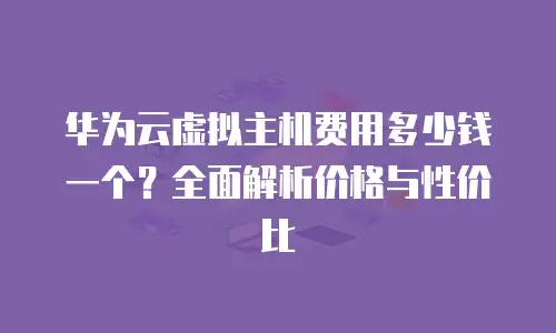 华为云虚拟主机费用多少钱一个？全面解析价格与性价比