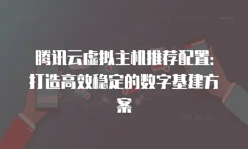 腾讯云虚拟主机推荐配置：打造高效稳定的数字基建方案