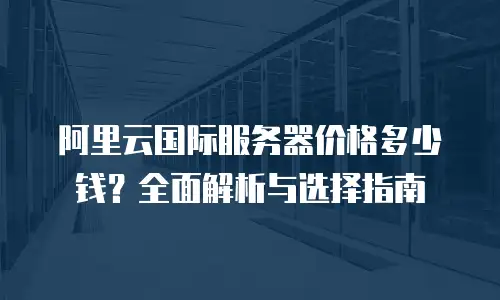 阿里云国际服务器价格多少钱？全面解析与选择指南