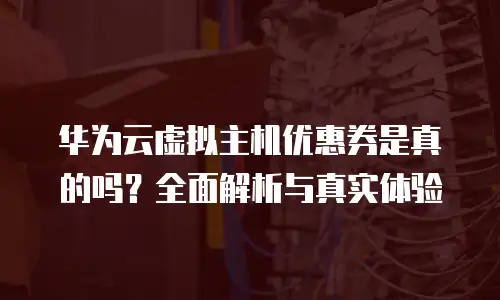 华为云虚拟主机优惠券是真的吗？全面解析与真实体验