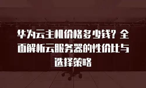 华为云主机价格多少钱？全面解析云服务器的性价比与选择策略