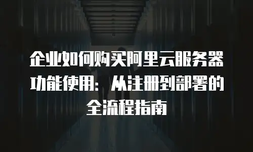 企业如何购买阿里云服务器功能使用：从注册到部署的全流程指南
