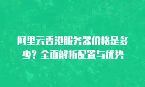 阿里云香港服务器价格是多少？全面解析配置与优势